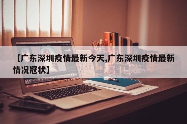 【广东深圳疫情最新今天,广东深圳疫情最新情况冠状】