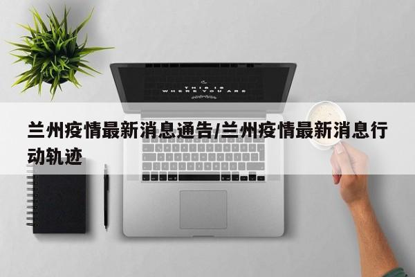 兰州疫情最新消息通告/兰州疫情最新消息行动轨迹