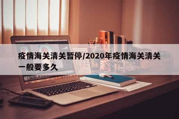 疫情海关清关暂停/2020年疫情海关清关一般要多久