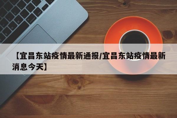 【宜昌东站疫情最新通报/宜昌东站疫情最新消息今天】