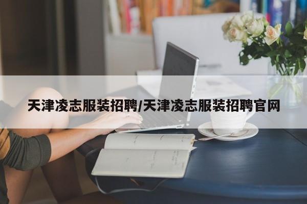 天津凌志服装招聘/天津凌志服装招聘官网