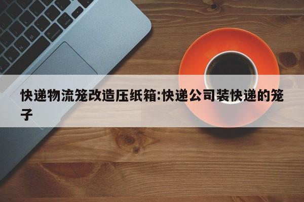 快递物流笼改造压纸箱:快递公司装快递的笼子
