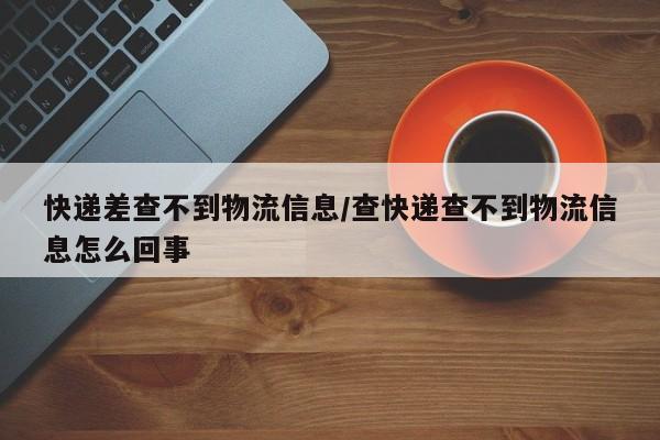 快递差查不到物流信息/查快递查不到物流信息怎么回事