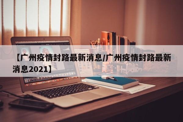 【广州疫情封路最新消息/广州疫情封路最新消息2021】