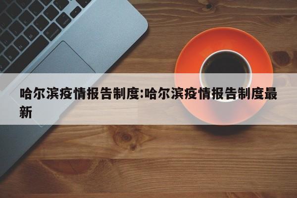 哈尔滨疫情报告制度:哈尔滨疫情报告制度最新