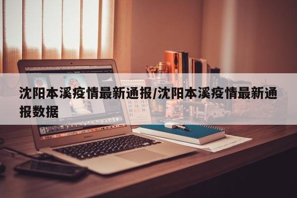 沈阳本溪疫情最新通报/沈阳本溪疫情最新通报数据