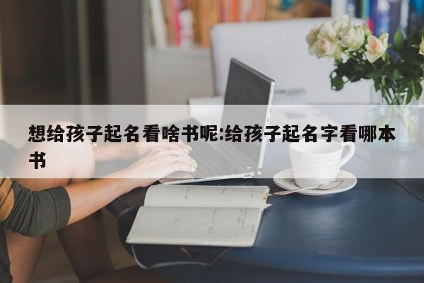 想给孩子起名看啥书呢:给孩子起名字看哪本书