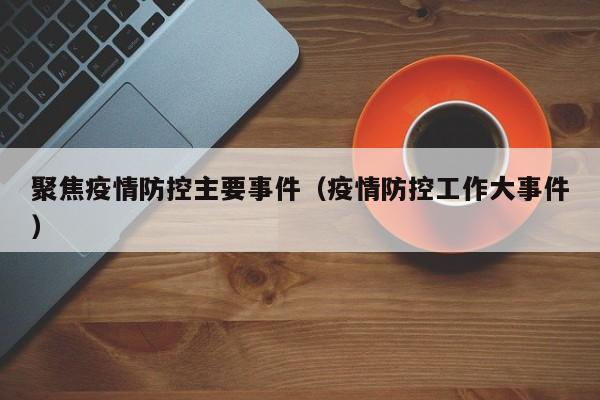 聚焦疫情防控主要事件(疫情防控工作大事件)